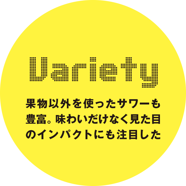 Uariety 果物以外を使ったサワーも豊富。味わいだけなく見た目のインパクトにも注目したい。