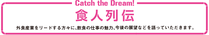 食人列伝。外食産業をリードする方々に、飲食の仕事の魅力、今後の展望などを語っていただきます。